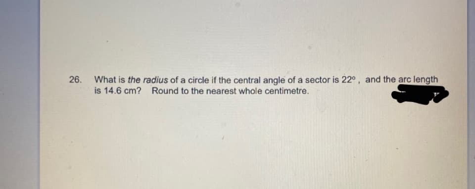 26.
What is the radius of a circle if the central angle of a sector is 22°, and the arc length
is 14.6 cm? Round to the nearest whole centimetre.
