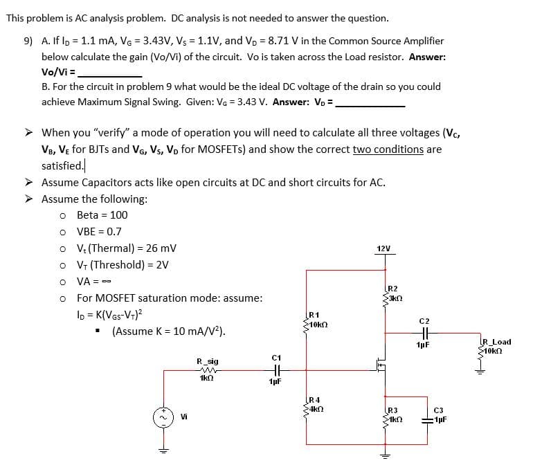 This problem is AC analysis problem. DC analysis is not needed to answer the question.
9) A. If lp = 1.1 mA, VG = 3.43V, Vs = 1.1V, and Vp = 8.71 V in the Common Source Amplifier
below calculate the gain (Vo/Vi) of the circuit. Vo is taken across the Load resistor. Answer:
Vo/Vi =.
B. For the circuit in problem 9 what would be the ideal DC voltage of the drain so you could
achieve Maximum Signal Swing. Given: Vg = 3.43 V. Answer: Vo =.
When you "verify" a mode of operation you will need to calculate all three voltages (Vc,
VB, VE for BJTS and VG, Vs, Vp for MOSFETS) and show the correct two conditions are
satisfied.
Assume Capacitors acts like open circuits at DC and short circuits for AC.
Assume the following:
o Beta = 100
O VBE = 0.7
o V (Thermal) = 26 mV
o V (Threshold) = 2V
O VA = -
12V
= ee
R2
For MOSFET saturation mode: assume:
3kn
lo = K(Vas-V-)?
• (Assume K = 10 mA/V²).
R1
10kn
C2
R_Load
>10k
1pF
C1
R_sig
1kn
1µF
ĮR4
>4kn
R3
C3
Vi
:1pF
