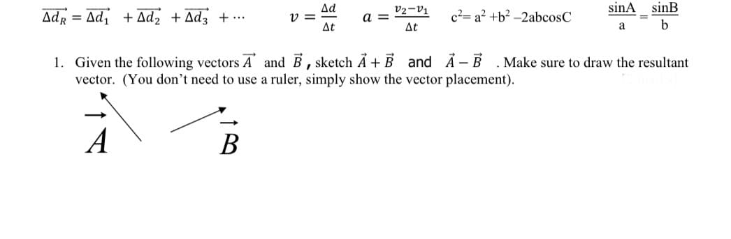 sinA
sinB
Ad
V =
At
v2-V1
Adr = Ad, + Ad, +Adz + ...
c²= a² +b² –2abcosC
a
At
a
b
1. Given the following vectors A and B, sketch Ả +B and Ả- B
vector. (You don't need to use a ruler, simply show the vector placement).
Make sure to draw the resultant
A
В
