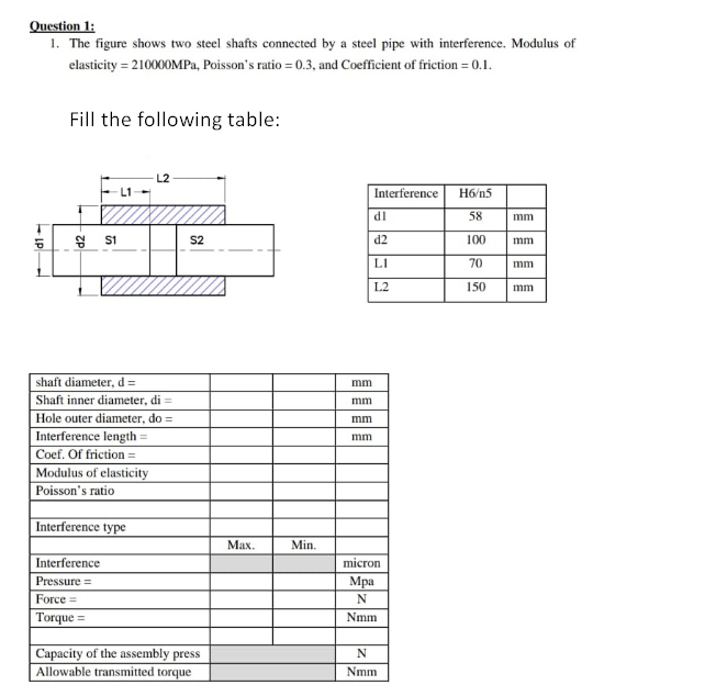 Question 1:
1. The figure shows two steel shafts connected by a steel pipe with interference. Modulus of
elasticity = 210000MPa, Poisson's ratio = 0.3, and Coefficient of friction = 0.1.
Fill the following table:
L2
Interference
H6/n5
dl
58
mm
S2
d2
100
mm
LI
70
mm
L2
150
mm
shaft diameter, d =
mm
Shaft inner diameter, di =
mm
Hole outer diameter, do =
mm
Interference length =
mm
Coef. Of friction =
Modulus of elasticity
Poisson's ratio
Interference type
Мах.
Min.
Interference
micron
Мра
Pressure =
Force =
N
Torque =
Nmm
Capacity of the assembly press
Allowable transmitted torque
Nmm
- LP
