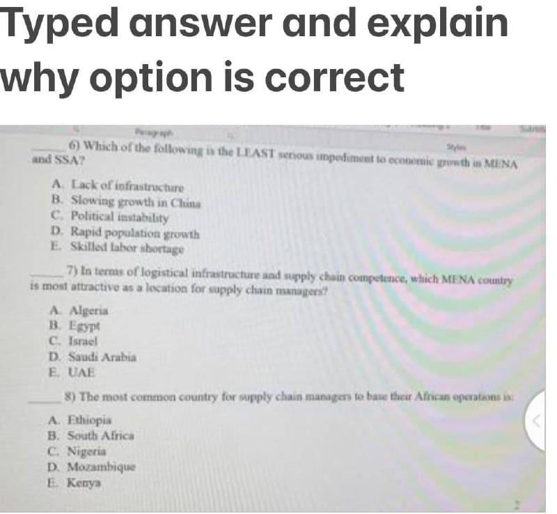 Typed answer and explain
why option is correct
6) Which of the following is the LEAST senous impodiment to economic growth in MENA
and SSA?
A. Lack of infrastructure
B. Slowing growth in China
C. Political instability
D. Rapid population growth
E Skilled labor shortage
7) In terms of logistical infrastructure and supply chain competence, which MENA country
is most attractive as a location for supply chain managers?
A. Algeria
B. Egypt
C. Israel
D. Saudi Arabia
E UAE
8) The most common country for supply chain managers to base their African operations in
A. Ethiopia
B. South Africa
C. Nigeria
D. Mozambique
E Kenya
