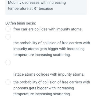 Mobility decreases with increasing
temperature at RT because
Lütfen birini seçin:
free carriers collides with impurity atoms.
the probability of collision of free carriers with
impurity atoms gets bigger with increasing
temperature increasing scattering.
lattice atoms collides with impurity atoms.
O the probability of collision of free carriers with
phonons gets bigger with increasing
temperature increasing scattering.
