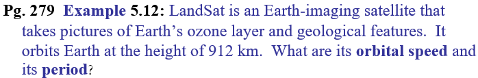 Pg. 279 Example 5.12: LandSat is an Earth-imaging satellite that
takes pictures of Earth's ozone layer and geological features. It
orbits Earth at the height of 912 km. What are its orbital speed and
its period?
