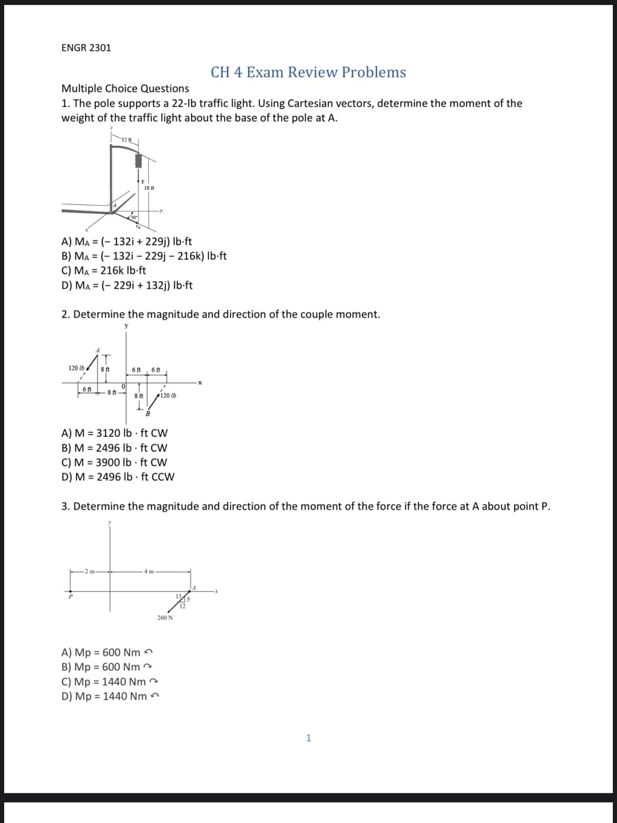 ENGR 2301
CH 4 Exam Review Problems
Multiple Choice Questions
1. The pole supports a 22-lb traffic light. Using Cartesian vectors, determine the moment of the
weight of the traffic light about the base of the pole at A.
A) MA = (- 132i + 229j) Ib-ft
B) MA = (- 132i – 229j – 216k) Ib-ft
C) MA = 216k Ib-ft
D) MA = (- 229i + 132j) Ib-ft
2. Determine the magnitude and direction of the couple moment.
120 lb
8ft
6t, 6ft
6 ft
120 lb
A) M = 3120 Ib · ft CW
B) M = 2496 Ib - ft CW
C) M = 3900 Ib · ft CW
D) M = 2496 Ib · ft CCW
3. Determine the magnitude and direction of the moment of the force if the force at A about point P.
260 N
A) Mp = 600 Nm n
B) Mp = 600 Nm
C) Mp = 1440 Nm
D) Mp = 1440 Nm n
1
