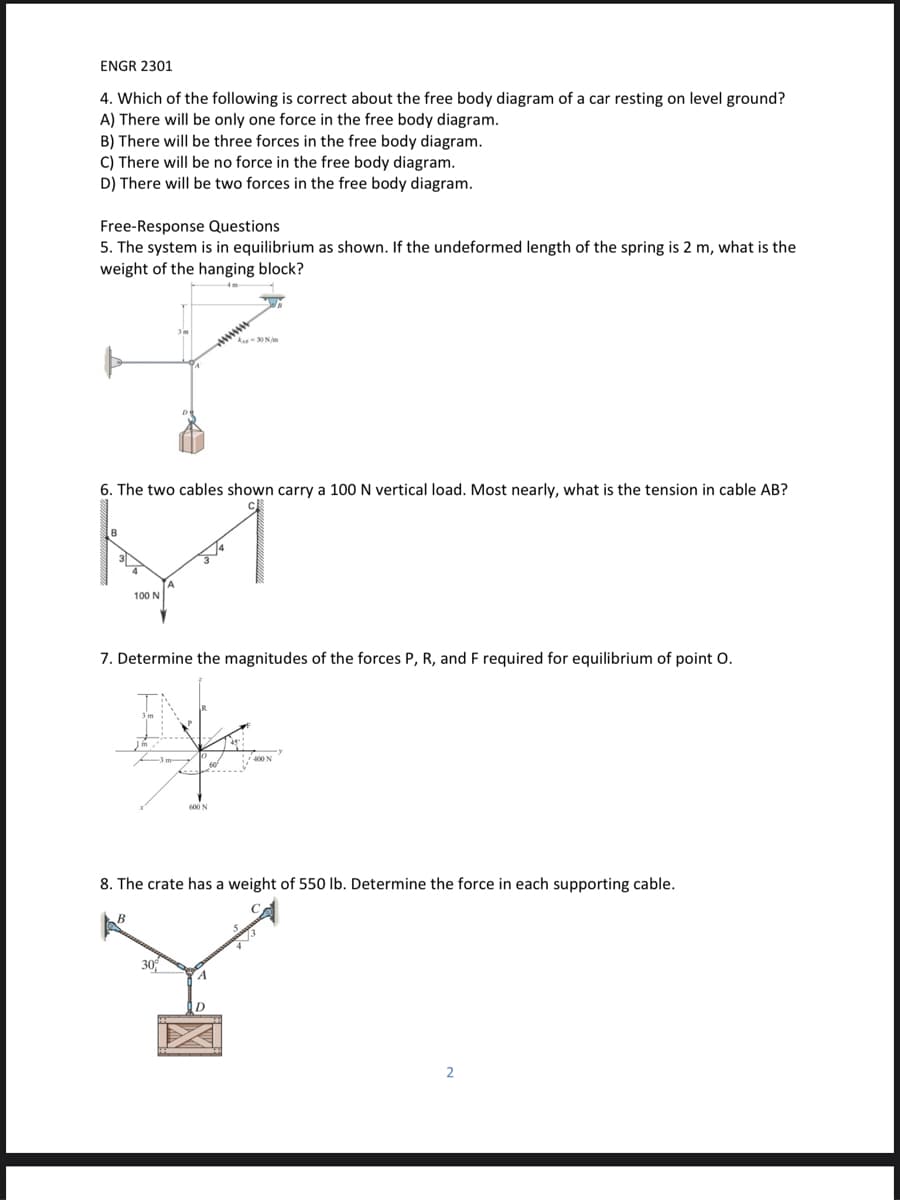 ENGR 2301
4. Which of the following is correct about the free body diagram of a car resting on level ground?
A) There will be only one force in the free body diagram.
B) There will be three forces in the free body diagram.
C) There will be no force in the free body diagram.
D) There will be two forces in the free body diagram.
Free-Response Questions
5. The system is in equilibrium as shown. If the undeformed length of the spring is 2 m, what is the
weight of the hanging block?
ww
6. The two cables shown carry a 100 N vertical load. Most nearly, what is the tension in cable AB?
100 N
7. Determine the magnitudes of the forces P, R, and F required for equilibrium of point O.
600 N
8. The crate has a weight of 550 lb. Determine the force in each supporting cable.
30
