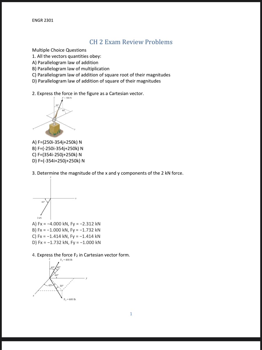ENGR 2301
CH 2 Exam Review Problems
Multiple Choice Questions
1. All the vectors quantities obey:
A) Parallelogram law of addition
B) Parallelogram law of multiplication
C) Parallelogram law of addition of square root of their magnitudes
D) Parallelogram law of addition of square of their magnitudes
2. Express the force in the figure as a Cartesian vector.
F- S00N
A) F=(250i-354j+250k) N
B) F=(-250i-354j+250k) N
C) F=(354i-250j+250k) N
D) F=(-354i+250j+250k) N
3. Determine the magnitude of the x and y components of the 2 kN force.
2 KN
A) Fx = -4.000 kN, Fy = -2.312 kN
B) Fx = -1.000 kN, Fy = -1.732 kN
C) Fx = -1.414 kN, Fy = -1.414 kN
D) Fx = -1.732 kN, Fy = -1.000 kN
4. Express the force F2 in Cartesian vector form.
F,- 400 Ib
F,- 600 Ib
1
