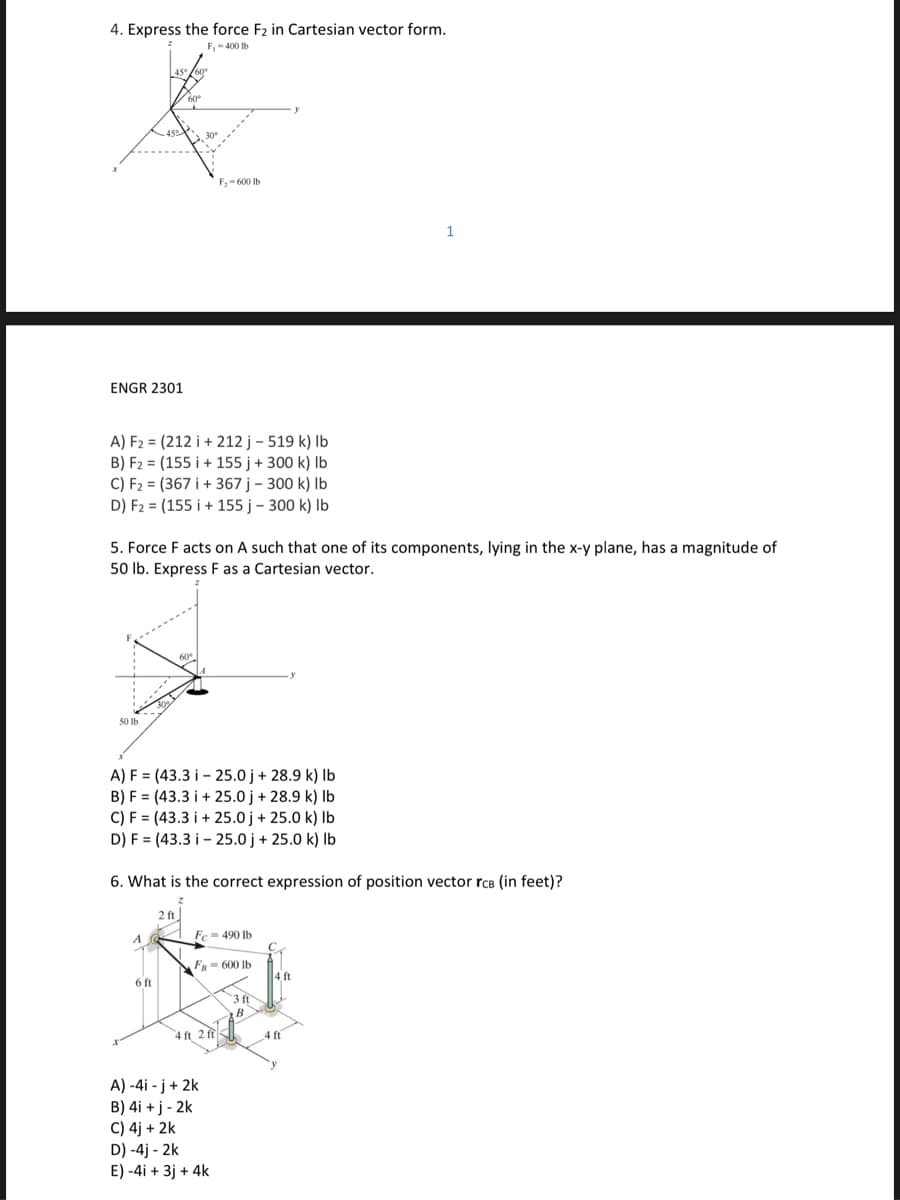 4. Express the force F2 in Cartesian vector form.
F,-400 Ib
F,- 600 Ib
1
ENGR 2301
A) F2 = (212 i + 212 j – 519 k) Ib
B) F2 = (155 i + 155 j + 300 k) Ib
C) F2 = (367 i + 367 j – 300 k) Ib
D) F2 = (155 i + 155 j – 300 k) Ib
5. Force F acts on A such that one of its components, lying in the x-y plane, has a magnitude of
50 lb. Express F as a Cartesian vector.
50 Ib
A) F = (43.3 i – 25.0 j + 28.9 k) Ib
B) F = (43.3 i + 25.0 j + 28.9 k) Ib
C) F = (43.3 i + 25.0 j + 25.0 k) Ib
D) F = (43.3 i - 25.0 j + 25.0 k) Ib
6. What is the correct expression of position vector rcB (in feet)?
2 ft
Fc=490 lb
F = 600 lb
4 ft
6 ft
3 ft
4 ft 2 f
4 ft
A) -4i - j+ 2k
B) 4i + j - 2k
C) 4j + 2k
D) -4j - 2k
E) -4i + 3j + 4k
