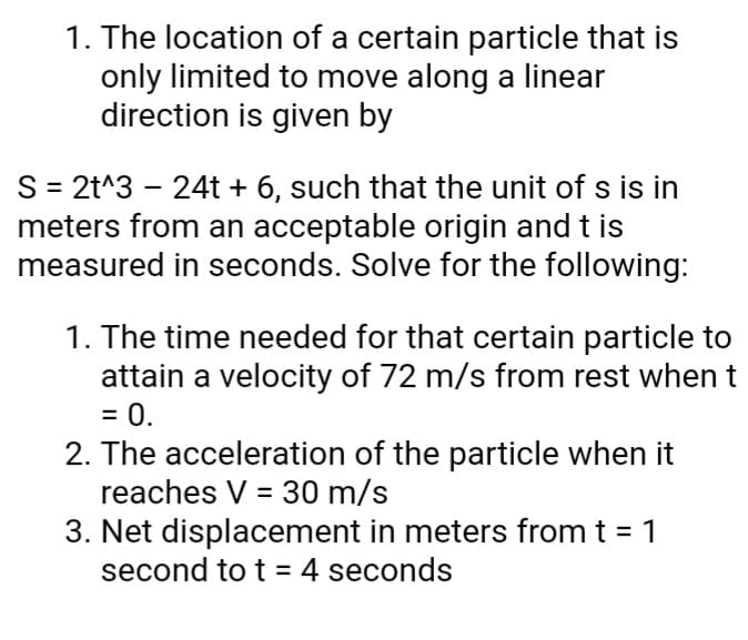 1. The location of a certain particle that is
only limited to move along a linear
direction is given by
S = 2t^3 – 24t + 6, such that the unit of s is in
meters from an acceptable origin and t is
measured in seconds. Solve for the following:
1. The time needed for that certain particle to
attain a velocity of 72 m/s from rest when t
= 0.
2. The acceleration of the particle when it
reaches V = 30 m/s
3. Net displacement in meters from t = 1
second to t = 4 seconds
