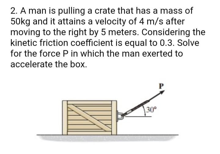 2. A man is pulling a crate that has a mass of
50kg and it attains a velocity of 4 m/s after
moving to the right by 5 meters. Considering the
kinetic friction coefficient is equal to 0.3. Solve
for the force P in which the man exerted to
accelerate the box.
30°
