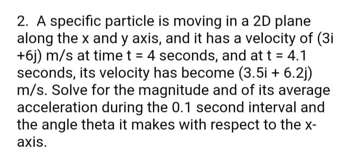 2. A specific particle is moving in a 2D plane
along the x and y axis, and it has a velocity of (3i
+6j) m/s at time t = 4 seconds, and at t = 4.1
seconds, its velocity has become (3.5i + 6.2j)
m/s. Solve for the magnitude and of its average
acceleration during the 0.1 second interval and
the angle theta it makes with respect to the x-
axis.
