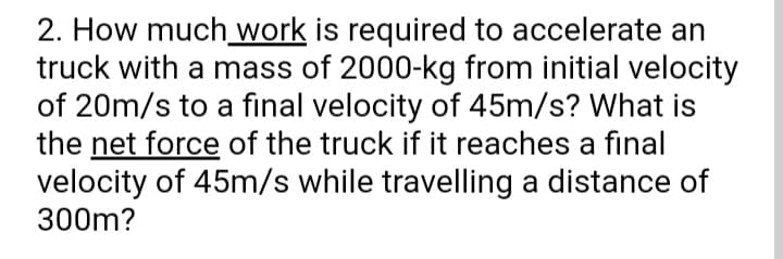 2. How much_ work is required to accelerate an
truck with a mass of 2000-kg from initial velocity
of 20m/s to a final velocity of 45m/s? What is
the net force of the truck if it reaches a final
velocity of 45m/s while travelling a distance of
300m?
