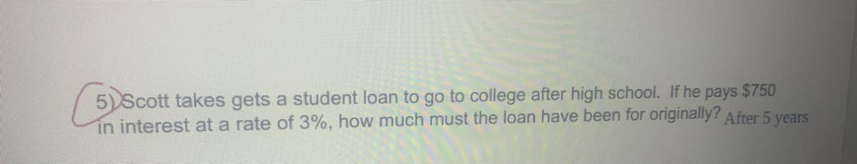 5)Scott takes gets a student loan to go to college after high school. If he pays $750
in interest at a rate of 3%, how much must the loan have been for originally? After 5 vears
