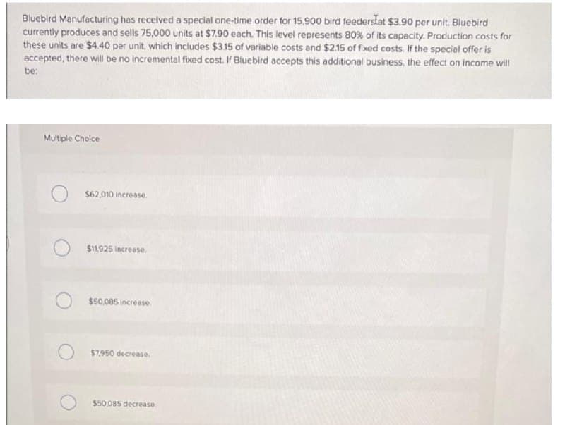 Bluebird Manufacturing has received a special one-time order for 15,900 bird feederslat $3.90 per unit. Bluebird
currently produces and sells 75,000 units at $7.90 each. This level represents 80% of its capacity. Production costs for
these units are $4.40 per unit, which includes $3.15 of variable costs and $2.15 of fixed costs. If the special offer is
accepted, there will be no incremental fixed cost. If Bluebird accepts this additional business, the effect on income will
be:
Multiple Choice
$62,010 increase.
$11.925 increase.
$50,085 increase.
$7.950 decrease.
$50.085 decrease
