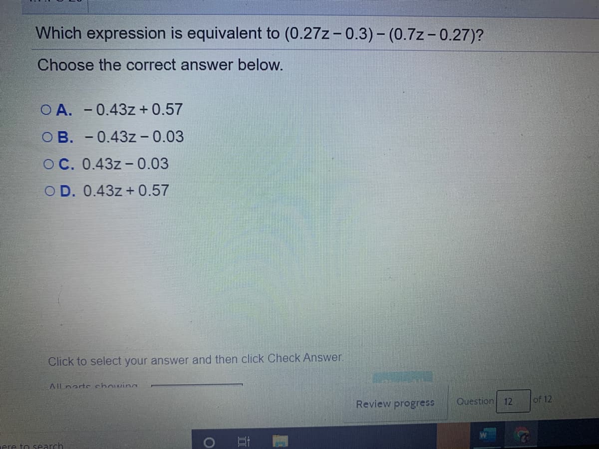 Which expression is equivalent to (0.27z-0.3)- (0.7z- 0.27)?
Choose the correct answer below.
O A. -0.43z + 0.57
OB. -0.43z - 0.03
O C. 0.43z -0.03
OD. 0.43z + 0.57
Click to select your answer and then click Check Answer.
AIlnarte chowin
Review progress
Question
12
of 12
ere to search
