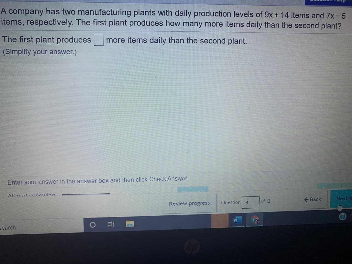 A company has two manufacturing plants with daily production levels of 9x+ 14 items and 7x-5
items, respectively. The first plant produces how many more items daily than the second plant?
The first plant produces
more items daily than the second plant.
(Simplify your answer.)
Enter your answer in the answer box and then click Check Answer.
AIl narts chowing
Question 4
of 12
+ Back
Next-
Review progress
(?)
search
近
