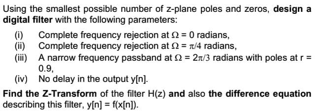 Using the smallest possible number of z-plane poles and zeros, design a
digital filter with the following parameters:
Complete frequency rejection at 2 = 0 radians,
Complete frequency rejection at Q2 = π/4 radians,
A narrow frequency passband at 2 = 2/3 radians with poles at r =
0.9,
(iv) No delay in the output y[n].
(i)
(ii)
(iii)
Find the Z-Transform of the filter H(z) and also the difference equation
describing this filter, y[n] = f(x[n]).