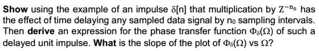 Show using the example of an impulse 8[n] that multiplication by Z-no has
the effect of time delaying any sampled data signal by no sampling intervals.
Then derive an expression for the phase transfer function () of such a
delayed unit impulse. What is the slope of the plot of Þ(2) vs ?