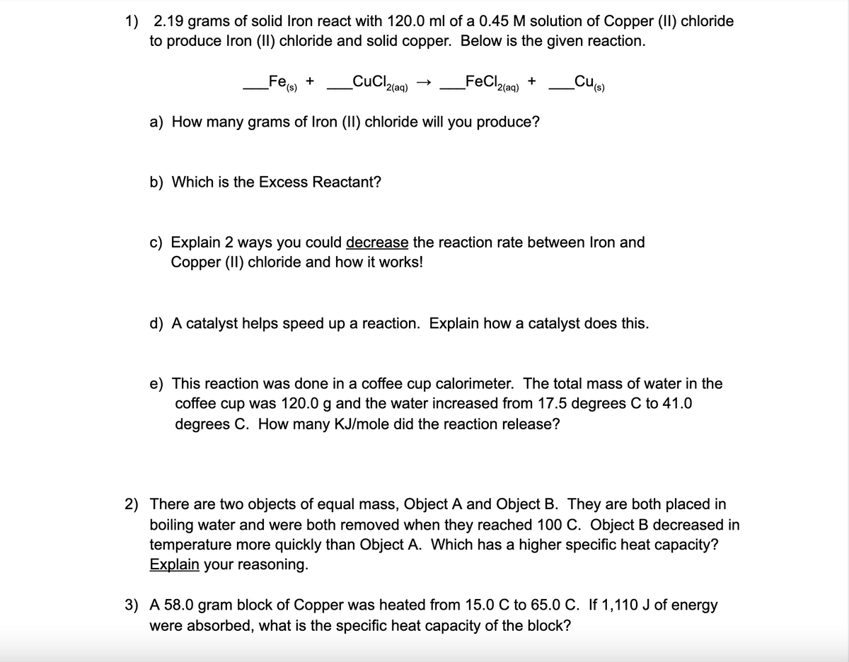 1) 2.19 grams of solid Iron react with 120.0 ml of a 0.45 M solution of Copper (II) chloride
to produce Iron (II) chloride and solid copper. Below is the given reaction.
Fee +
CuCl,
FeCl,
+
'2(aq)
Culs)
(s),
'2(aq)
a) How many grams of Iron (II) chloride will you produce?
b) Which is the Excess Reactant?
c) Explain 2 ways you could decrease the reaction rate between Iron and
Copper (II) chloride and how it works!
d) A catalyst helps speed up a reaction. Explain how a catalyst does this.
e) This reaction was done in a coffee cup calorimeter. The total mass of water in the
coffee cup was 120.0 g and the water increased from 17.5 degrees C to 41.0
degrees C. How many KJ/mole did the reaction release?
2) There are two objects of equal mass, Object A and Object B. They are both placed in
boiling water and were both removed when they reached 100 C. Object B decreased in
temperature more quickly than Object A. Which has a higher specific heat capacity?
Explain your reasoning.
3) A 58.0 gram block of Copper was heated from 15.0 C to 65.0 C. If 1,110 J of energy
were absorbed, what is the specific heat capacity of the block?
