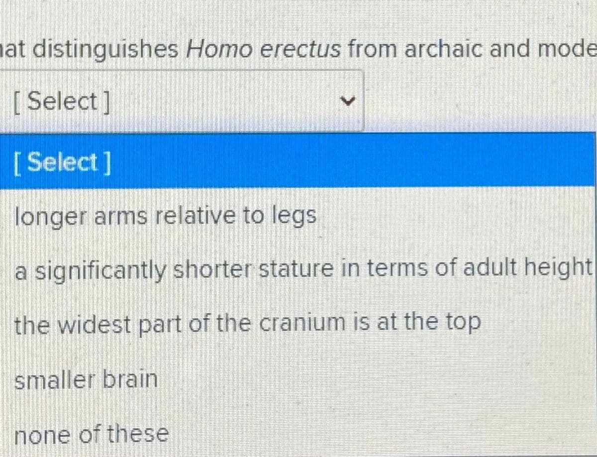 nat distinguishes Homo erectus from archaic and mode
[ Select]
[Select]
longer arms relative to legs
a significantly shorter stature in terms of adult height
the widest part of the cranium is at the top
smaller brain
none of these
