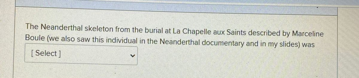 The Neanderthal skeleton from the burial at La Chapelle aux Saints described by Marceline
Boule (we also saw this individual in the Neanderthal documentary and in my slides) was
[Select]
