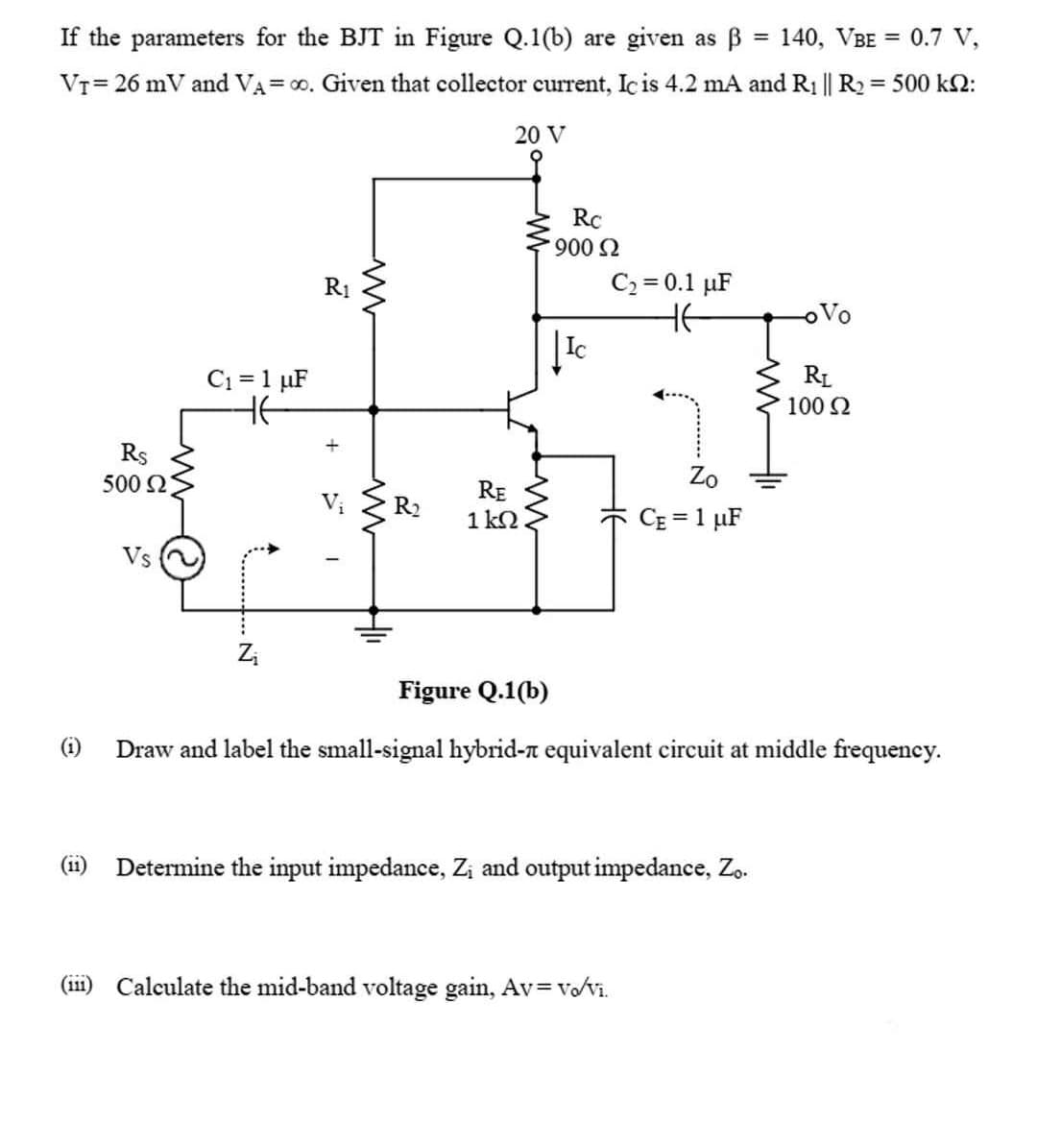 If the parameters for the BJT in Figure Q.1(b) are given as B
140, VBE = 0.7 V,
%3D
VT= 26 mV and VA= 00. Given that collector current, Ic is 4.2 mA and R1 || R2 = 500 k2:
20 V
RC
900 2
C2 = 0.1 µF
HE
R1
Vo
C1 = 1 µF
RL
100 2
Rs
500 2
Zo
RE
1 k2
R2
CE = 1 µF
Vs
Figure Q.1(b)
(i)
Draw and label the small-signal hybrid-n equivalent circuit at middle frequency.
(ii) Determine the input impedance, Zi and output impedance, Zo.
(ii1) Calculate the mid-band voltage gain, Av= Vo/vi.
