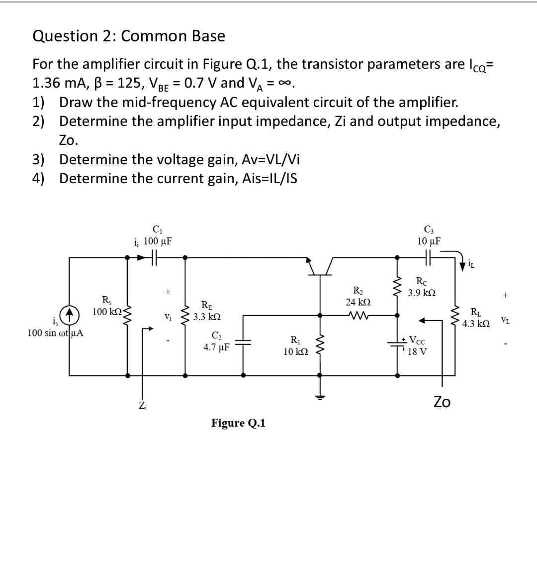 Question 2: Common Base
For the amplifier circuit in Figure Q.1, the transistor parameters are Ica=
1.36 mA, B = 125, VBE = 0.7 V and V = .
1) Draw the mid-frequency AC equivalent circuit of the amplifier.
2) Determine the amplifier input impedance, Zi and output impedance,
%3D
Zo.
3) Determine the voltage gain, Av=VL/Vi
4) Determine the current gain, Ais=IL/IS
C3
10 μΕ
i 100 µF
R2
24 k2
Rc
3.9 k2
RE
3.3 k2
100 k2
RL
4.3 k2
Vị
VL
100 sin ot uA
C2
4.7 µF
Vcc
18 V
10 kQ
Zo
Figure Q.1
