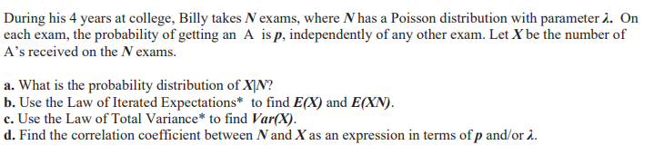During his 4 years at college, Billy takes N exams, where N has a Poisson distribution with parameter 2. On
each exam, the probability of getting an A is p, independently of any other exam. Let X be the number of
A's received on the N exams.
a. What is the probability distribution of XỊN?
b. Use the Law of Iterated Expectations* to find E(X) and E(XN).
c. Use the Law of Total Variance* to find Var(X).
d. Find the correlation coefficient between N and X as an expression in terms of p and/or .
