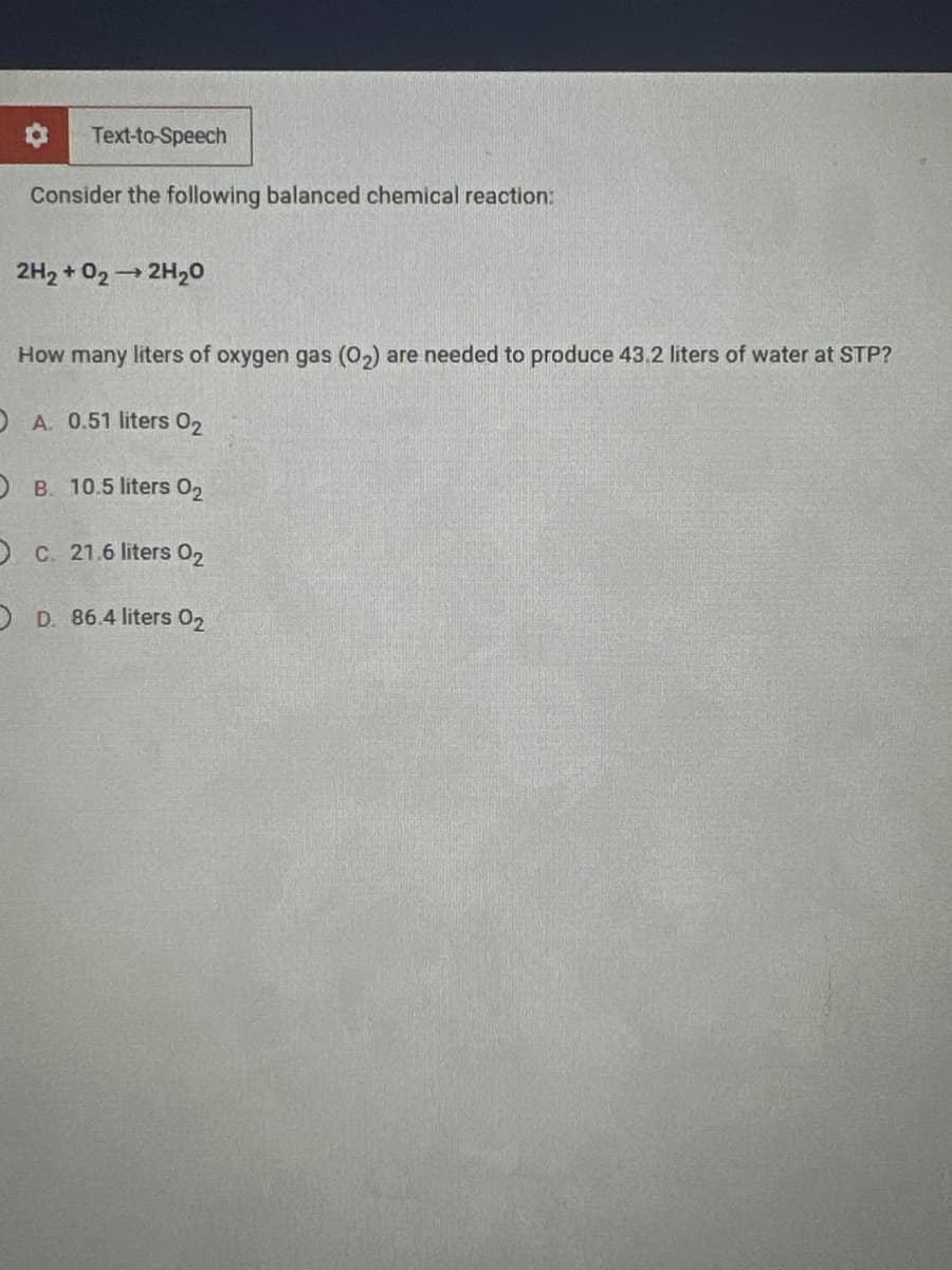 Text-to-Speech
Consider the following balanced chemical reaction:
2H₂ + O2 → 2H₂O
How many liters of oxygen gas (0₂) are needed to produce 43.2 liters of water at STP?
O A. 0.51 liters 02
OB. 10.5 liters 0₂
O c. 21.6 liters 02
OD. 86.4 liters 0₂