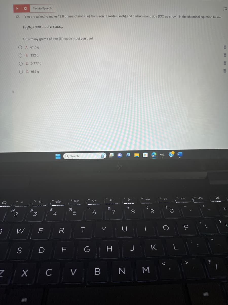 Z
@
▶
12.
✿ Text-to-Speech
You are asked to make 43.0 grams of iron (Fe) from iron III oxide (Fe:O) and carbon monoxide (CO) as shown in the chemical equation below.
Fe₂O3 + 3C0→2Fe + 3C0₂
How many grams of iron (III) oxide must you use?
OA. 61.5g
OB. 122 g
OC. 0.777 g
OD. 686 g
1246
2
W
S
#
X
15 #
3
E
14
H
L
$
4
Q Search
R
D F
%
5
T
CV
6
b
VI B
|
&
Y
lipi
GH
7
Lo
*K
U
N
8
J
19 144
9
K
M
fo
Dl
O
In
DDI
P
:
[
=
?
1
F
10 10 10 10
1