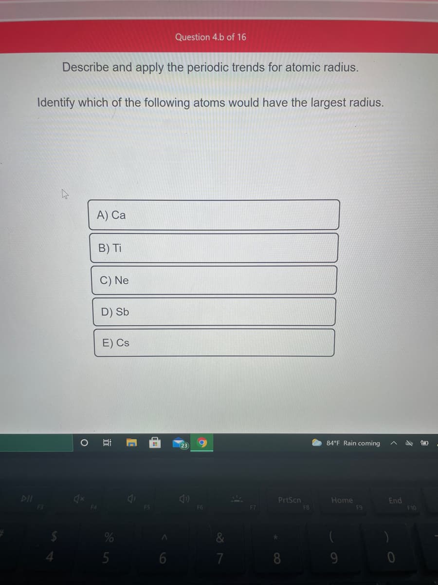 Question 4.b of 16
Describe and apply the periodic trends for atomic radius.
Identify which of the following atoms would have the largest radius.
A) Ca
B) Ti
C) Ne
D) Sb
E) Cs
O 84°F Rain coming
DII
PrtScn
Home
End
F10
F3
F8
F9
&
5
7
8
