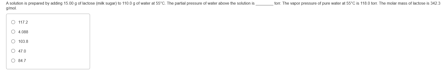 A solution is prepared by adding 15.00 g of lactose (milk sugar) to 110.0 g of water at 55°C. The partial pressure of water above the solution is
g/mol.
torr. The vapor pressure of pure water at 55°C is 118.0 torr. The molar mass of lactose is 342.3
O 117.2
O 4.088
O 103.8
O 47.0
O 84.7
