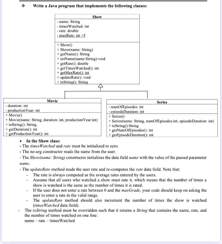 Write a Java program that implements the following classes:
Show
- name: String
• times Watched: int
• rate: double
- maxRate: int -5
+ Show()
+ Show(name: String)
+ getName(): String
+ setName(name:String):void
+ getRate(): double
+ getTimesWatched(): int
+ getMaxRate(): int
updateRate(): void
+ toString(): String
Movie
Series
- duration: int
- production Year: int
+ Movie()
+ Movie(name: String, duration: int, productionY ear:int)
+ toString(): String
+ getDuration(): int
+ getProduction Year(): int
- numOfEpisodes: int
- episodeDuration: int
+ Series()
+ Series(name: String, numOfEpisodes:int, episodeDuration; int)
+ toString():String
+ getNumOfEpisodes(): int
+ getEpisodeDuration(): int
• In the Show class:
- The timesWatched and rate must be initialized to zero.
- The no-arg constructor reads the name from the user.
- The Show(name: String) constructor initializes the data field name with the value of the passed parameter
пате.
- The updateRate method reads the user rate and re-computes the rate data field. Note that:
- The rate is always computed as the average rates entered by the users.
Assume that all users who watched a show must rate it, which means that the number of times a
show is watched is the same as the number of times it is rated.
If the user does not enter a rate between 0 and the maxGrade, your code should keep on asking the
user to enter a rate in the valid range.
The updateRate method should also increment the number of times the show is watched
(times Watched data field).
The toString method must be overridden such that it returns a String that contains the name, rate, and
the number of times watched on one line:
name – rate - times Watched

