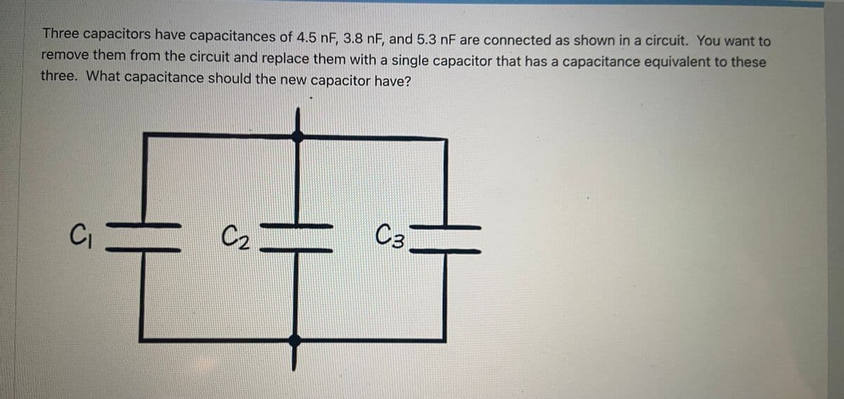 Three capacitors have capacitances of 4.5 nF, 3.8 nF, and 5.3 nF are connected as shown in a circuit. You want to
remove them from the circuit and replace them with a single capacitor that has a capacitance equivalent to these
three. What capacitance should the new capacitor have?
CI
C2
C3
