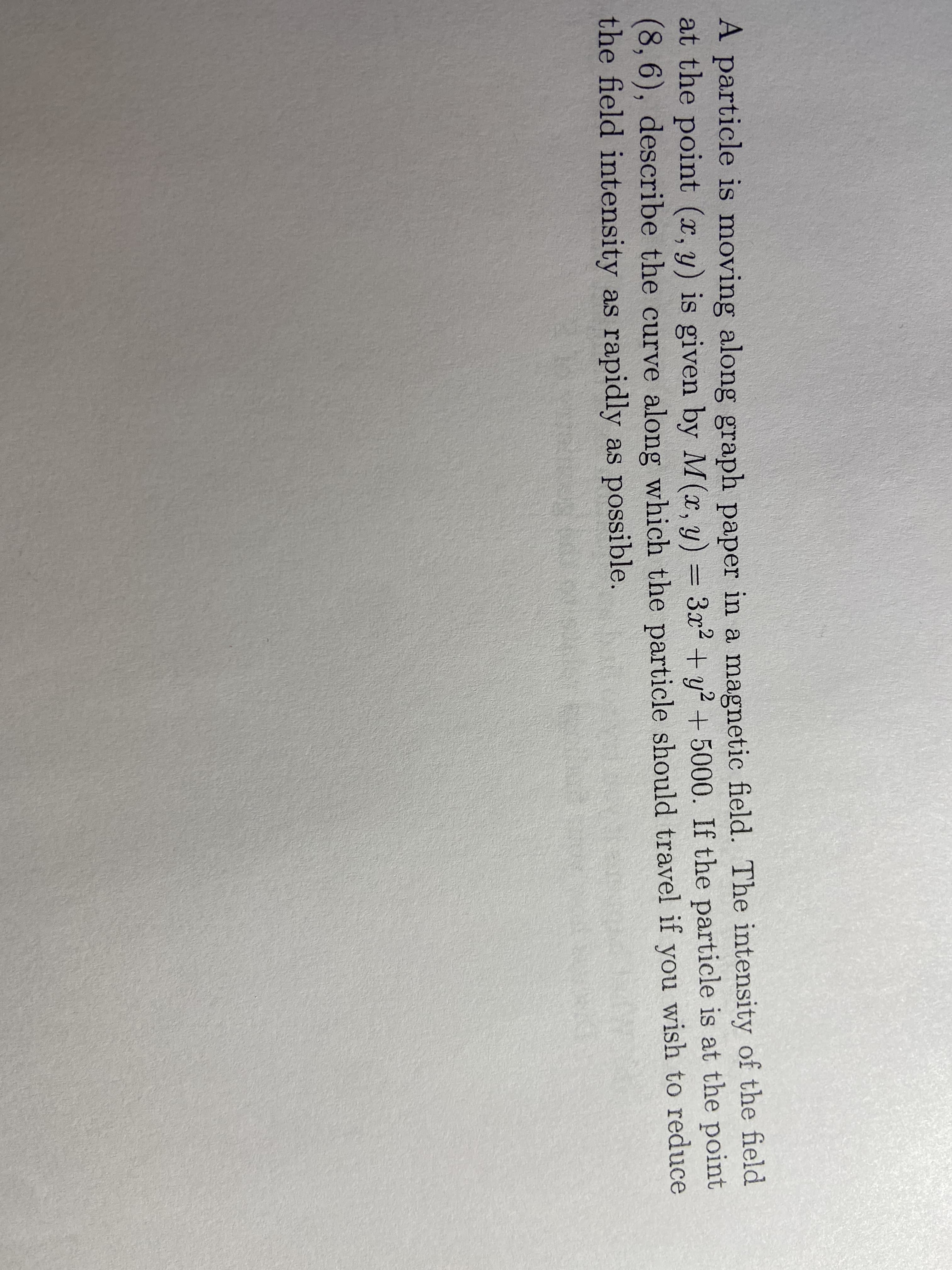 A particle is moving along graph paper in a magnetic field. The intensity of the field
at the point (x, y) is given by M(x, y)
(8, 6), describe the curve along which the particle should travel if you wish to reduce
the field intensity as rapidly as possible.
= 3x2 + y? + 5000. If the particle is at the point
