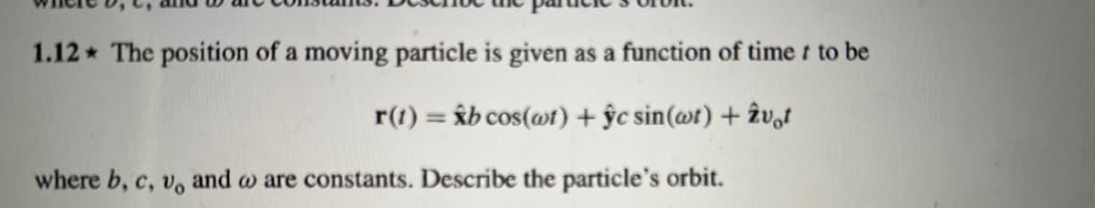 1.12 The position of a moving particle is given as a function of time t to be
r(t) = xb cos(wt) + ŷc sin(wt) + vot
where b, c, v, and w are constants. Describe the particle's orbit.