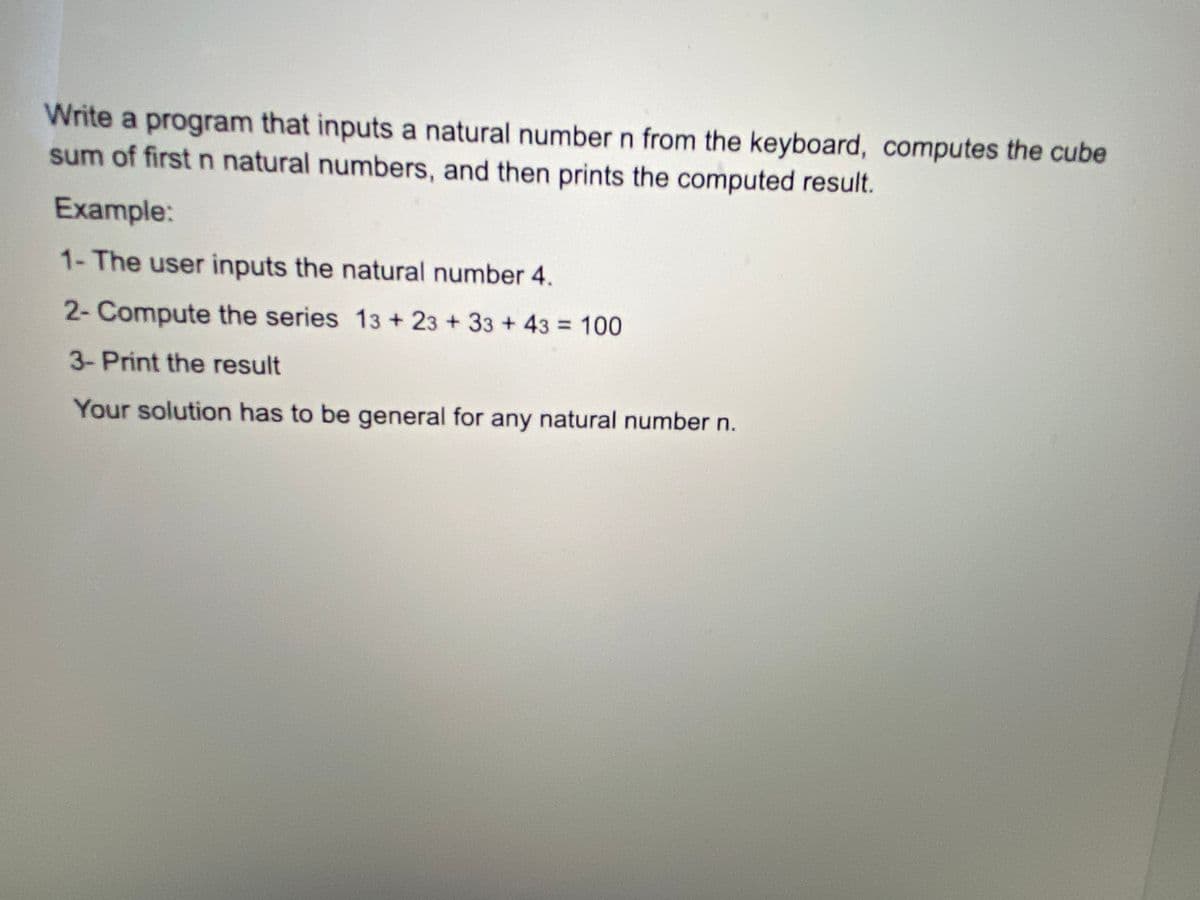 Write a program that inputs a natural number n from the keyboard, computes the cube
sum of first n natural numbers, and then prints the computed result.
Example:
1- The user inputs the natural number 4.
2- Compute the series 13 +23 +33 + 43 = 100
3-Print the result
Your solution has to be general for any natural number n.

