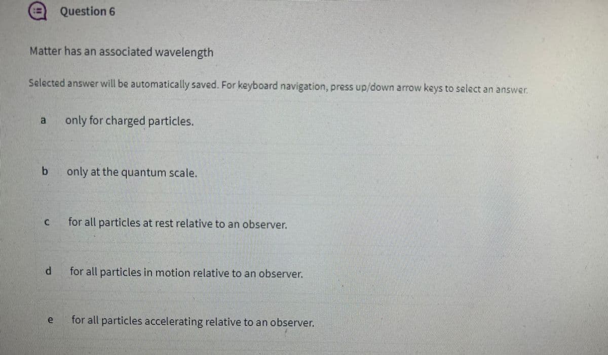 Matter has an associated wavelength
Selected answer will be automatically saved. For keyboard navigation, press up/down arrow keys to select an answer.
b
C
Question 6
d
e
only for charged particles.
only at the quantum scale.
for all particles at rest relative to an observer.
for all particles in motion relative to an observer.
for all particles accelerating relative to an observer.