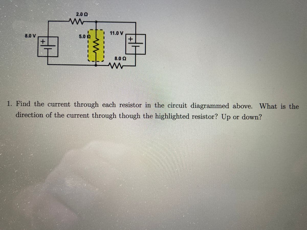 2.0 Q
11.0 V
8.0 V
5.0 2
8.0 Q
1. Find the current through each resistor in the circuit diagrammed above. What is the
direction of the current through though the highlighted resistor? Up or down?
