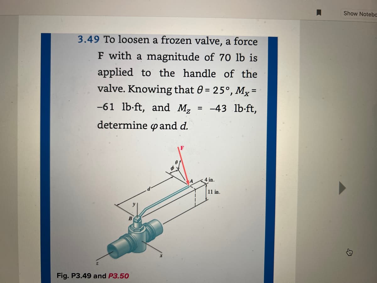 3.49 To loosen a frozen valve, a force
F with a magnitude of 70 lb is
applied to the handle of the
valve. Knowing that 0 = 25°, Mx =
-61 lb-ft, and M₂
determine pand d.
-43 lb-ft,
Fig. P3.49 and P3.50
A
=
4 in.
11 in.
Show Noteba