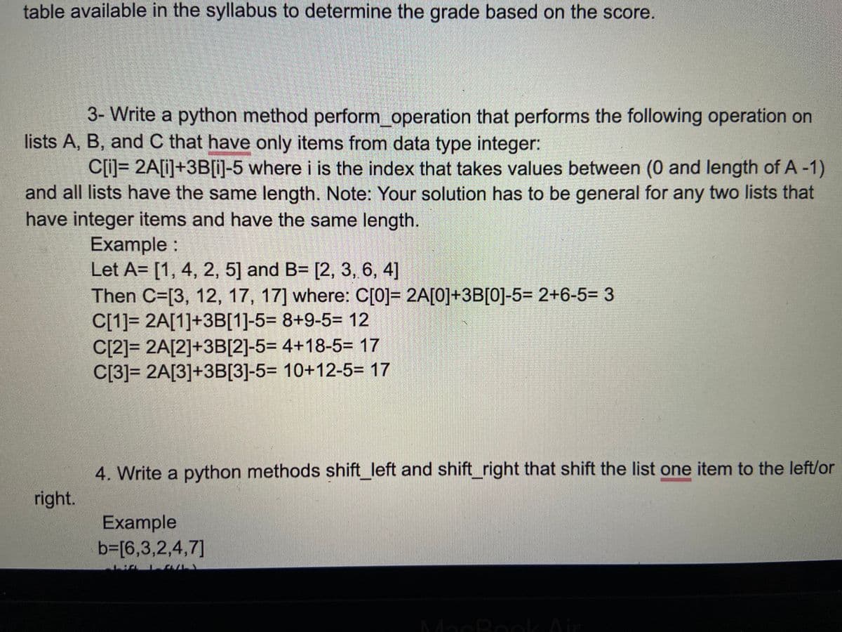 table available in the syllabus to determine the grade based on the score.
3- Write a python method perform_operation that performs the following operation on
lists A, B, and C that have only items from data type integer:
C[i]= 2A[i]+3B[i)-5 where i is the index that takes values between (0 and length of A -1)
and all lists have the same length. Note: Your solution has to be general for any two lists that
have integer items and have the same length.
Example :
Let A= [1, 4, 2, 5] and B= [2, 3, 6, 4]
Then C=[3, 12, 17, 17] where: C[0]= 2A[0]+3B[0]-5= 2+6-5= 3
C[1]= 2A[1]+3B[1]-5= 8+9-5= 12
C[2]= 2A[2]+3B[2]-5= 4+18-5= 17
C[3]= 2A[3]+3B[3]-5= 10+12-5= 17
4. Write a python methods shift_left and shift_right that shift the list one item to the left/or
right.
Example
b3D[6,3,2,4,7]
MacBoolAir
