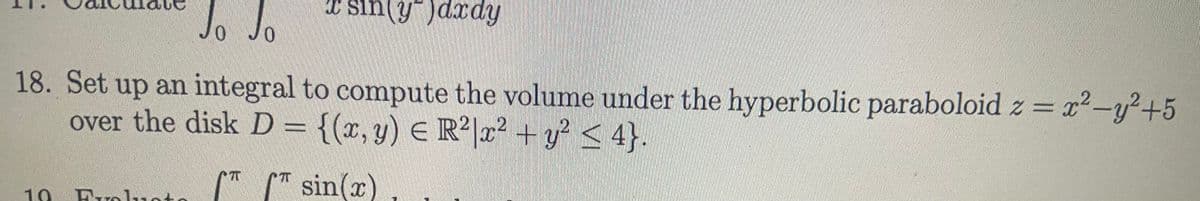 * sin(y")dxdy
Jo JO
18. Set up an integral to compute the volume under the hyperbolic paraboloid z = x²-y²+5
over the disk D = {(x, y) E R²|x² +y? < 4}.
* " sin(x)
10 Br
