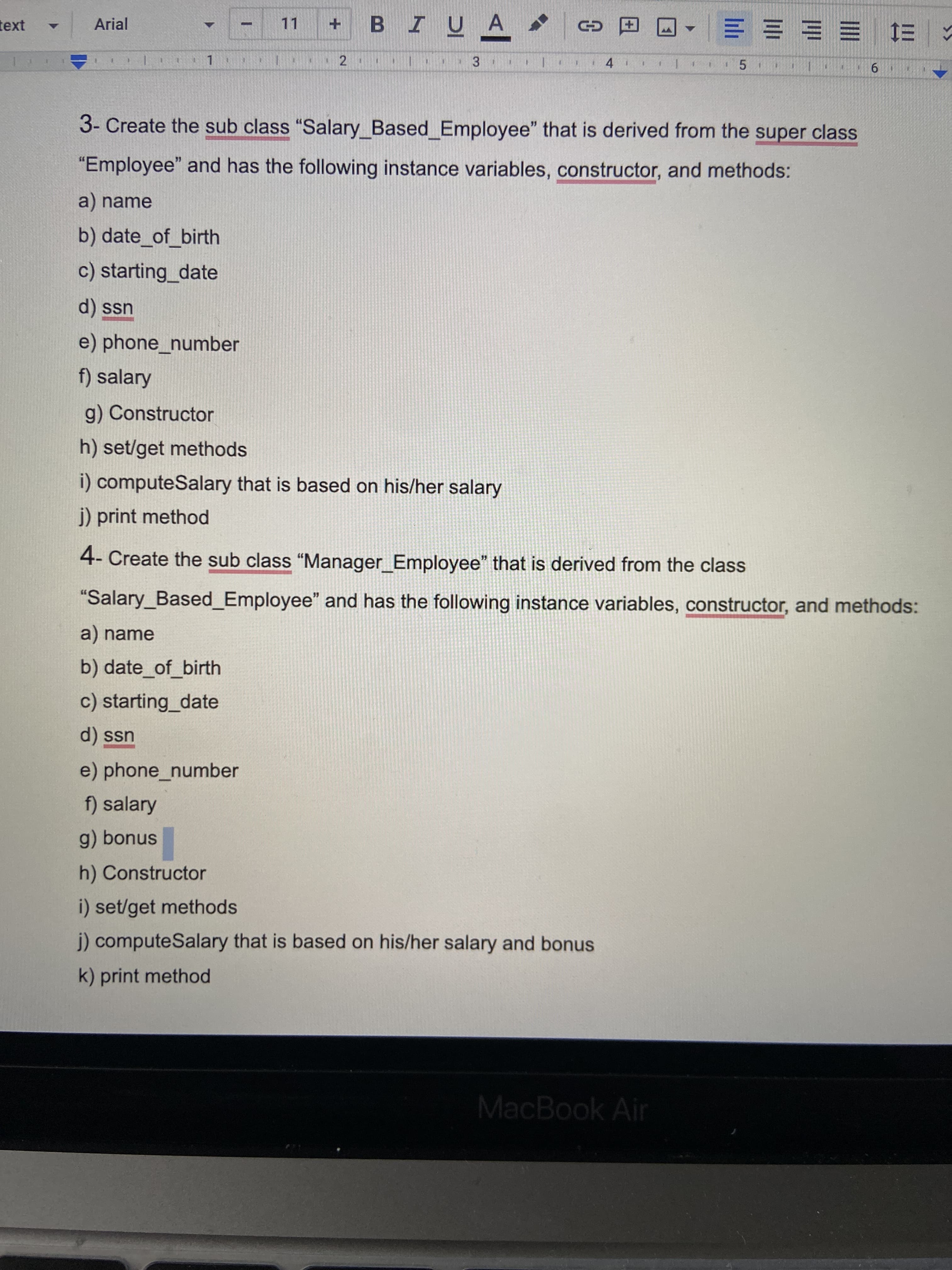 2.
• Arial
+ B I UA
11
田 D
ス1三1三 三三
4
3.
6.
3- Create the sub class "Salary Based Employee" that is derived from the super class
"Employee" and has the following instance variables, constructor, and methods:
a) name
b) date_of_birth
c) starting_date
d) ssn
e) phone_number
f) salary
g) Constructor
h) set/get methods
i) computeSalary that is based on his/her salary
j) print method
4- Create the sub class "Manager Employee" that is derived from the class
"Salary_Based_Employee" and has the following instance variables, constructor, and methods:
a) name
b) date_of_birth
c) starting_date
d) ssn
e) phone_number
f) salary
g) bonus
h) Constructor
i) set/get methods
j) computeSalary that is based on his/her salary and bonus
k) print method
MacBook Air
