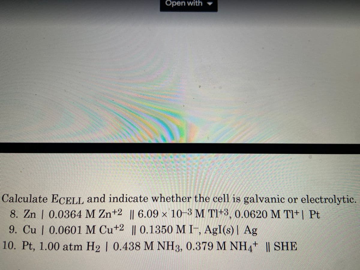 Open with
Calculate ECELL and indicate whether the cell is galvanic or electrolytic.
8. Zn | 0.0364 M Zn+2 || 6.09 x 10-3 M T1+3, 0.0620 M TI+| Pt
9. Cu | 0.0601 M Cu+2 || 0.1350 M I-, AgI(s)| Ag
10. Pt, 1.00 atm H2 | 0.438 M NH3, 0.379 M NH4+ || SHE
