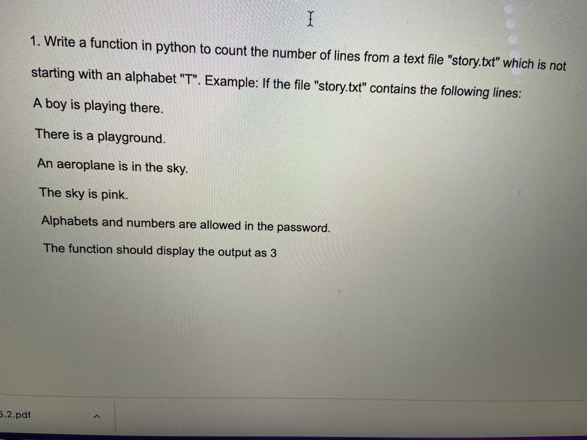 1. Write a function in python to count the number of lines from a text file "story.txt" which is not
starting with an alphabet "T". Example: If the file "story.txt" contains the following lines:
A boy is playing there.
There is a playground.
An aeroplane is in the sky.
The sky is pink.
Alphabets and numbers are allowed in the password.
The function should display the output as 3
5.2.pdf
