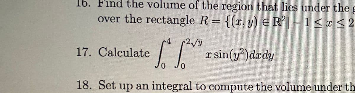 16. Find the volume of the region that lies under the
over the rectangle R= {(x, y) e R|- 1<r<2
4 2
17. Calculate
x sin(y)dxdy
0.
18. Set up an integral to compute the volume under th
