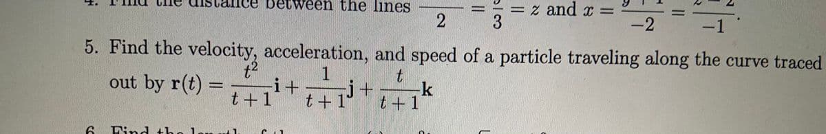 e between the lines
z and x =
-2
3.
-1
5. Find the velocity, acceleration, and speed of a particle traveling along the curve traced
1
i+
t+ 1
out by r(t) =
t+1
k
t +1
6 Find
2.
*モ
