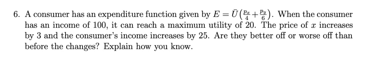 6. A consumer has an expenditure function given by E = Ū(2+). When the consumer
has an income of 100, it can reach a maximum utility of 20. The price of x increases
by 3 and the consumer's income increases by 25. Are they better off or worse off than
before the changes? Explain how you know.