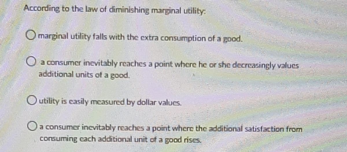 According to the law of diminishing marginal utility:
marginal utility falls with the extra consumption of a good.
a consumer inevitably reaches a point where he or she decreasingly values
additional units of a good.
utility is easily measured by dollar values.
a consumer inevitably reaches a point where the additional satisfaction from
consuming each additional unit of a good rises.
