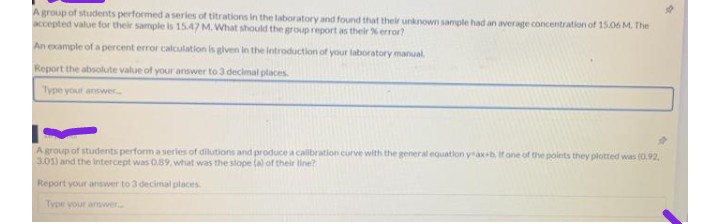 A group of students performed a series of titrations in the laboratory and found that their unknown sample had an average concentration of 15.06 M. The
accepted value for their sample is 15.47 M. What should the group report as their % error?
An example of a percent error
ror calculation is given in the introduction of your laboratory manual.
Report the absolute value of your answer to 3 decimal places.
Type your answer...
A group of students perform a series of dilutions and produce a calibration curve with the general equation y-ax+b. If one of the points they plotted was (0.92.
3.01) and the intercept was 0.89, what was the slope (a) of their line?
Report your answer to 3 decimal places.
Type your answer...