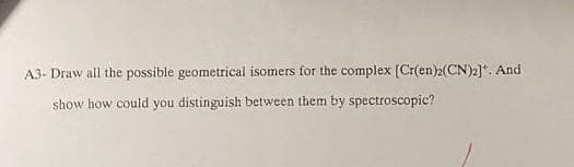 A3- Draw all the possible geometrical isomers for the complex [Cr(en)2(CN)2]*. And
show how could you distinguish between them by spectroscopic?